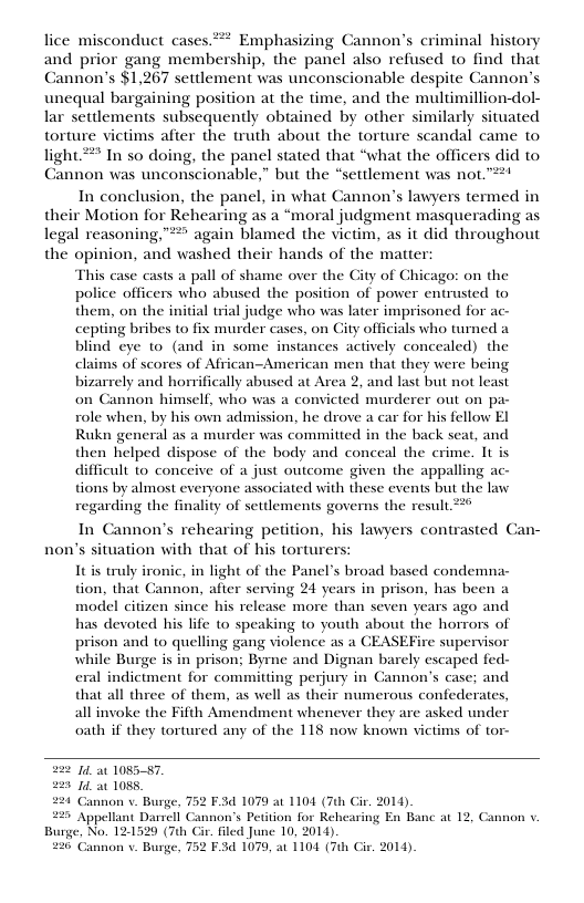 lice misconduct cases*** Emphasizing Cannon’s criminal history and prior gang membership, the panel also refused to find that Cannon’s $1,267 settlement was unconscionable despite Cannon’s unequal bargaining position at the time, and the multimillion-dol- lar settlements subsequently obtained by other similarly situated torture victims after the truth about the torture scandal came to light *** In so doing, the panel stated that “what the officers did to Cannon was unconscionable,” but the “settlement was not.”* In conclusion, the panel, in what Cannon’s lawyers termed in their Motion for Rehearing as a “moral judgment masquerading as legal reasoning,™** again blamed the victim, as it did throughout the opinion, and washed their hands of the matter: This case casts a pall of shame over the City of Chicago: on the police officers who abused the position of pover entrusted to them, on the initial trial judge who was later imprisoned for ac- cepting bribes to fix murder cases, on Gty officials who turned a blind ¢ye 10 (and in some instances actively concealed) the claims of scores of African-American men that they were being bizarrely and horrifically abused at Area 2, and last but not least on Cannon himself, who was a convicted murderer out on pa- role when, by his own admission, he drove a car for his fellow EI Rukn general as a murder was commitied in the back seat, and helped dispose of the body and conceal the crime. It is difficult 10 conceive of a just outcome given the appalling ac- tions by almost everyone associated with these events but the law regarding the finality of setdements governs the result 22 In Cannon’s rehearing petition, his lawyers contrasted Can- uation with that of his torturers: non’’ Itis truly ironic, in light of the Panel’s broad based condemna- tion, that Gannon, after serving 24 years in prison, has been a model citizen since his release more than seven years ago and has devoted his life to speaking to youth about the horrors of prison and to quelling gang violence as a CEASEFire supervisor while Burge is in prison; Byrmne and Dignan barely escaped fed- eral indictment for committing perjury in Gannon’s case; and that all three of them, as well as their numerous confederates, all invoke the Fifth Amendment whenever they are asked under oath if they tortured any of the 118 now known victims of tor- 22 1t 108587, 223 1t 1085, 224 Cannon v. Burge, 752 F.3d 1079 at 1104 (7th Cir. 2014) 225 Appellant Darrell Cannon’s Petition for Rehearing En Banc at 12, Gannon v, Burge, No. 121529 (7th Cir. filed June 10, 2014) 226 Cannon . Burge, 752 F.3 1079, at 1104 (Tuh Ci. 2014).